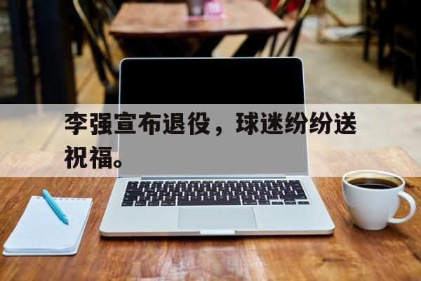 李强宣布退役，球迷纷纷送祝福。